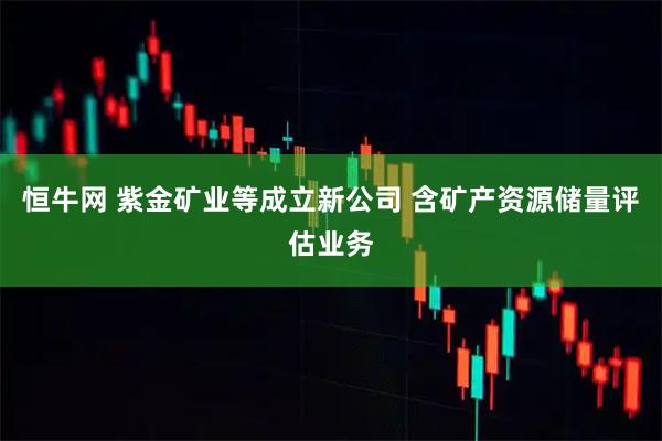 恒牛网 紫金矿业等成立新公司 含矿产资源储量评估业务
