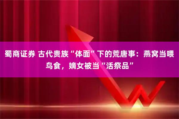 蜀商证券 古代贵族“体面”下的荒唐事：燕窝当喂鸟食，嫡女被当“活祭品”