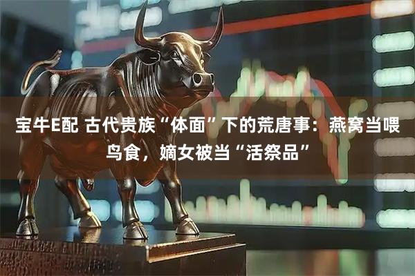 宝牛E配 古代贵族“体面”下的荒唐事：燕窝当喂鸟食，嫡女被当“活祭品”