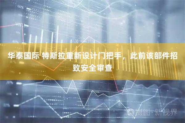 华泰国际 特斯拉重新设计门把手，此前该部件招致安全审查