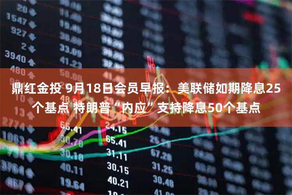 鼎红金投 9月18日会员早报：美联储如期降息25个基点 特朗普“内应”支持降息50个基点