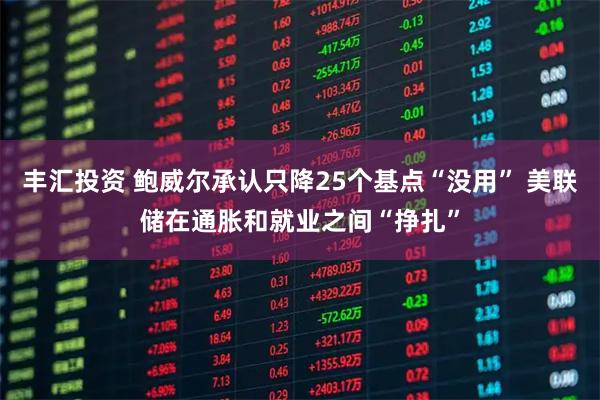 丰汇投资 鲍威尔承认只降25个基点“没用” 美联储在通胀和就业之间“挣扎”