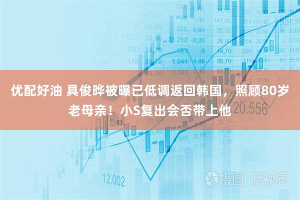 优配好油 具俊晔被曝已低调返回韩国，照顾80岁老母亲！小S复出会否带上他
