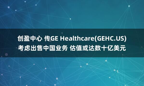 创盈中心 传GE Healthcare(GEHC.US)考虑出售中国业务 估值或达数十亿美元