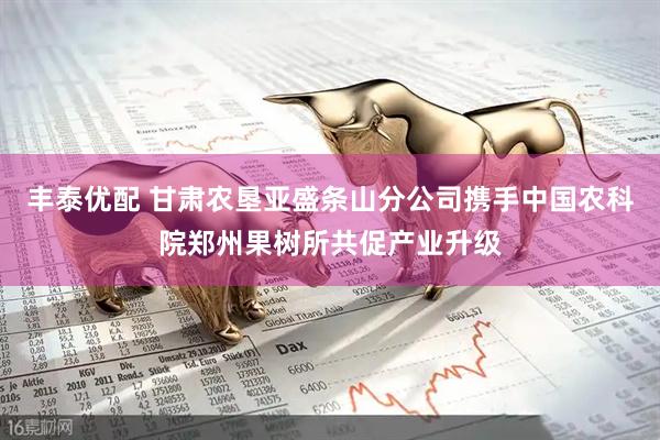 丰泰优配 甘肃农垦亚盛条山分公司携手中国农科院郑州果树所共促产业升级