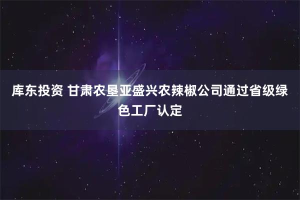 库东投资 甘肃农垦亚盛兴农辣椒公司通过省级绿色工厂认定