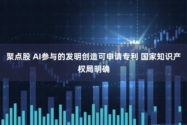 聚点股 AI参与的发明创造可申请专利 国家知识产权局明确