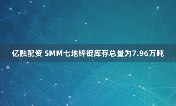 亿融配资 SMM七地锌锭库存总量为7.96万吨