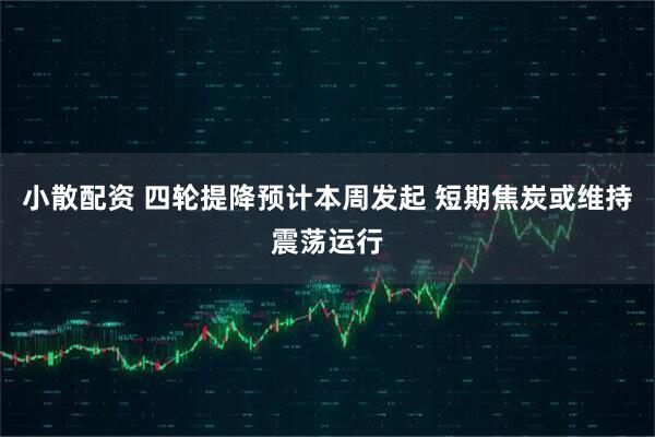 小散配资 四轮提降预计本周发起 短期焦炭或维持震荡运行