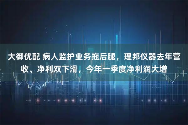 大御优配 病人监护业务拖后腿，理邦仪器去年营收、净利双下滑，今年一季度净利润大增