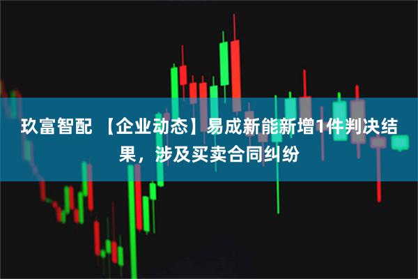 玖富智配 【企业动态】易成新能新增1件判决结果，涉及买卖合同纠纷