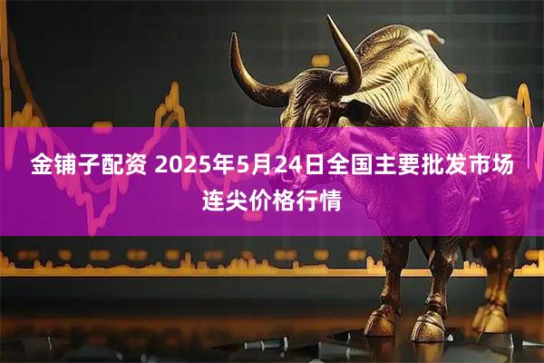 金铺子配资 2025年5月24日全国主要批发市场连尖价格行情