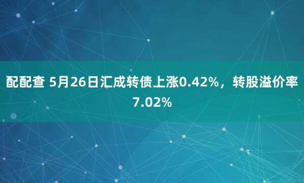配配查 5月26日汇成转债上涨0.42%，转股溢价率7.02%