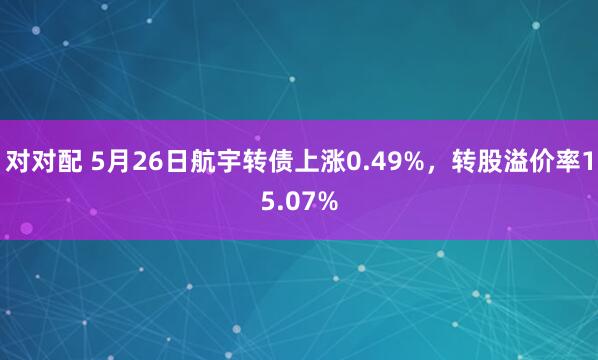 对对配 5月26日航宇转债上涨0.49%，转股溢价率15.07%