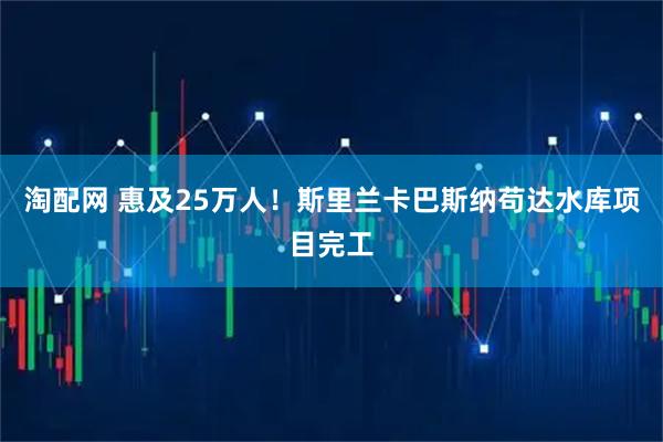 淘配网 惠及25万人！斯里兰卡巴斯纳苟达水库项目完工