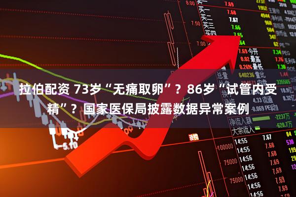 拉伯配资 73岁“无痛取卵”？86岁“试管内受精”？国家医保局披露数据异常案例