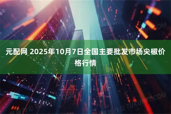 元配网 2025年10月7日全国主要批发市场尖椒价格行情