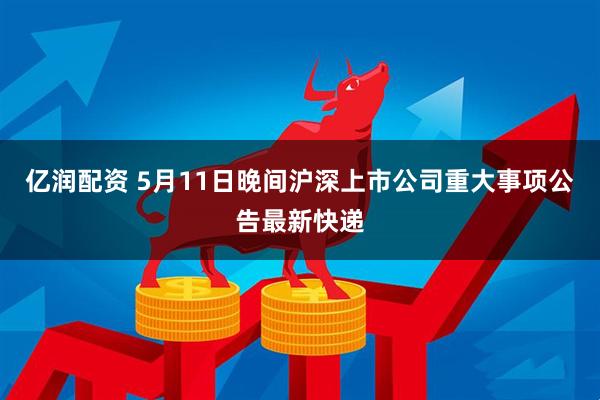亿润配资 5月11日晚间沪深上市公司重大事项公告最新快递