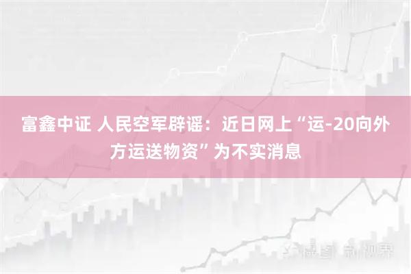 富鑫中证 人民空军辟谣：近日网上“运-20向外方运送物资”为不实消息