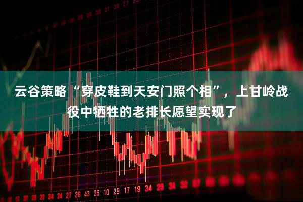 云谷策略 “穿皮鞋到天安门照个相”，上甘岭战役中牺牲的老排长愿望实现了