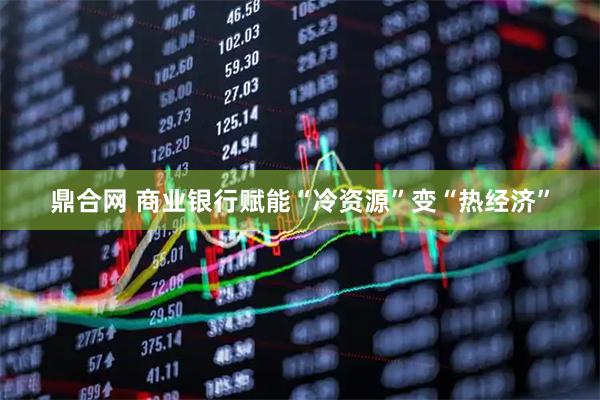 鼎合网 商业银行赋能“冷资源”变“热经济”