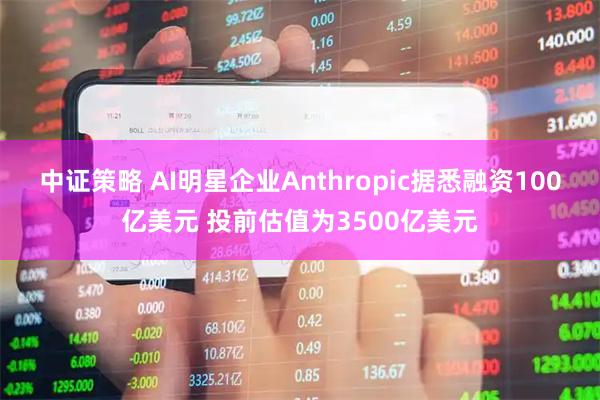 中证策略 AI明星企业Anthropic据悉融资100亿美元 投前估值为3500亿美元