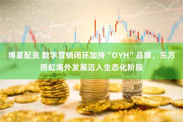 博星配资 数字营销闭环加持“OYH”品牌，东方雨虹海外发展迈入生态化阶段