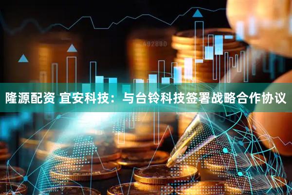 隆源配资 宜安科技：与台铃科技签署战略合作协议