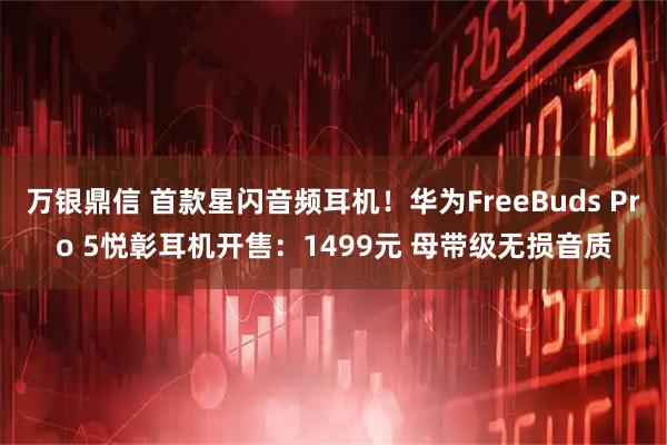 万银鼎信 首款星闪音频耳机！华为FreeBuds Pro 5悦彰耳机开售：1499元 母带级无损音质
