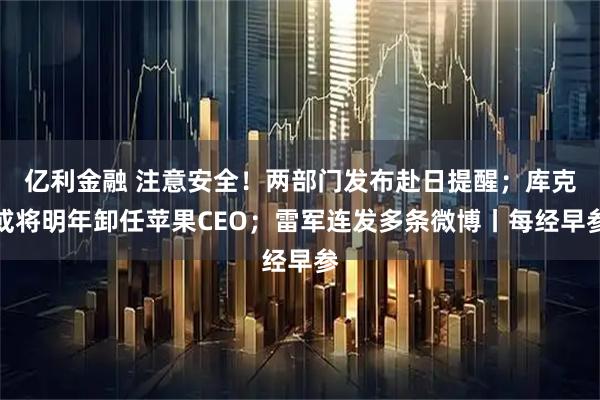 亿利金融 注意安全！两部门发布赴日提醒；库克或将明年卸任苹果CEO；雷军连发多条微博丨每经早参