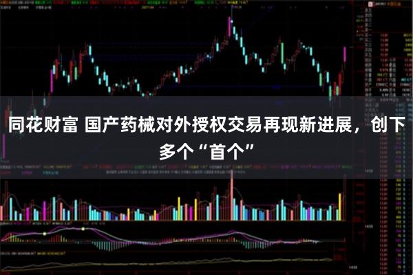 同花财富 国产药械对外授权交易再现新进展，创下多个“首个”