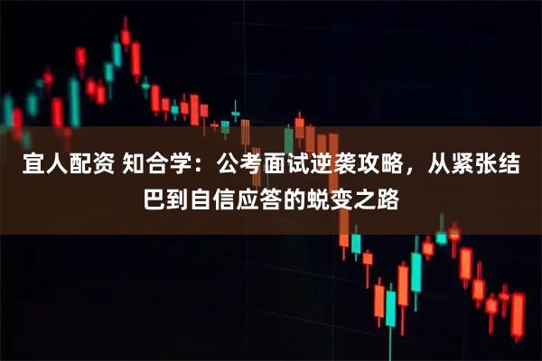 宜人配资 知合学：公考面试逆袭攻略，从紧张结巴到自信应答的蜕变之路