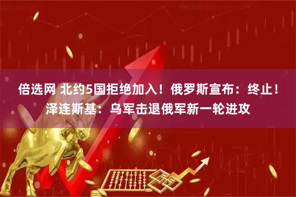 倍选网 北约5国拒绝加入！俄罗斯宣布：终止！泽连斯基：乌军击退俄军新一轮进攻