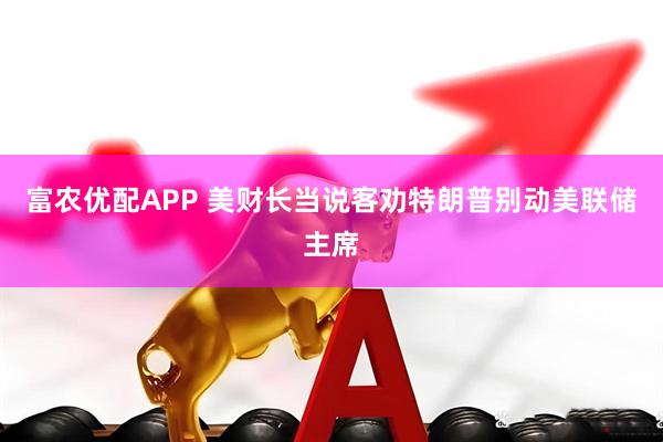 富农优配APP 美财长当说客劝特朗普别动美联储主席