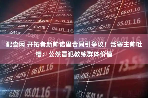 配查网 开拓者新帅诺里合同引争议！活塞主帅吐槽：公然冒犯教练群体价值